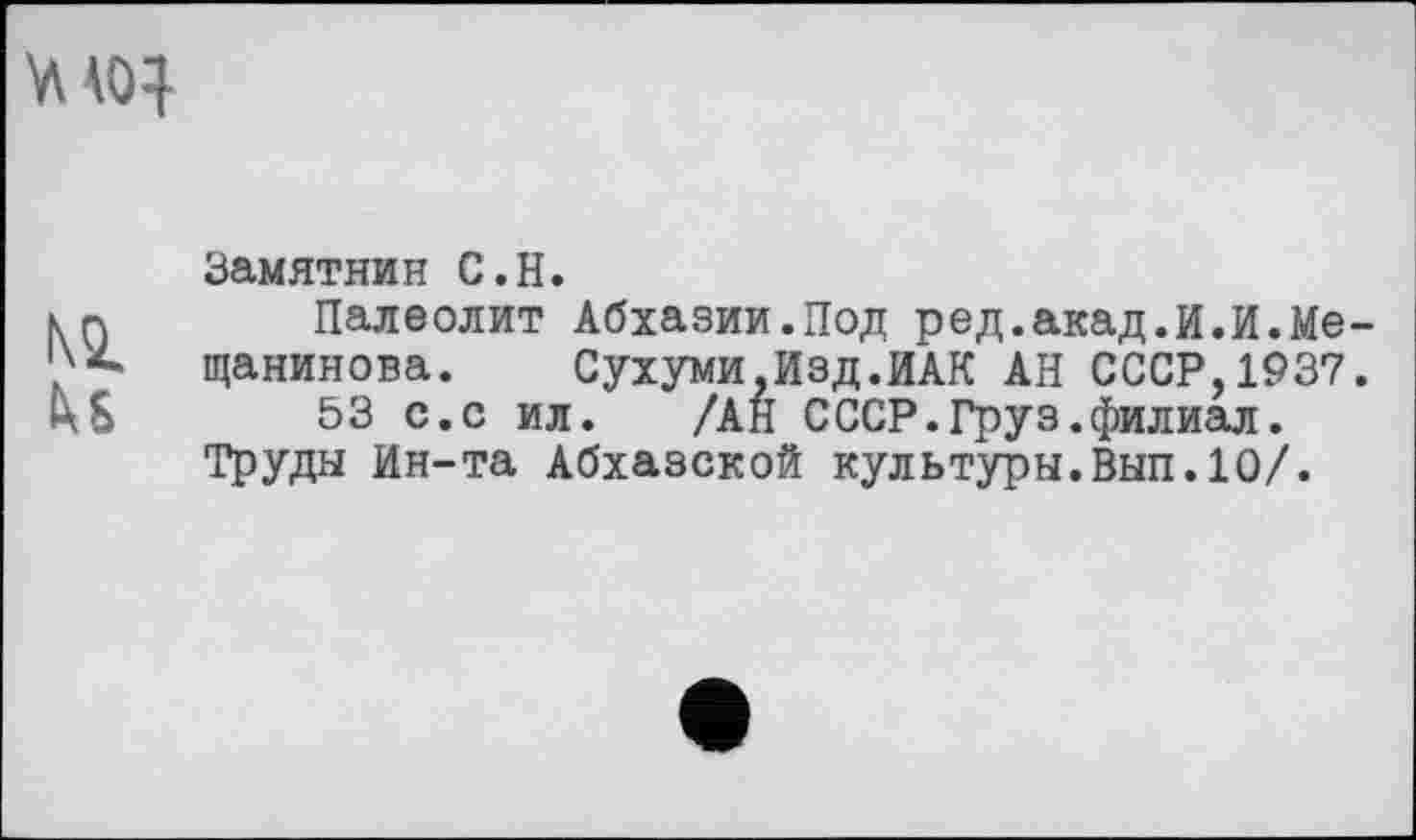 ﻿Замятнин С.H.
Палеолит Абхазии.Под ред.акад.И.И.Мещанинова.	Сухуми,Изд.ИАК АН СССР,1937.
53 с.с ил. /АН СССР.Груз.филиал. Труды Ин-та Абхазской культуры.Вып.10/.